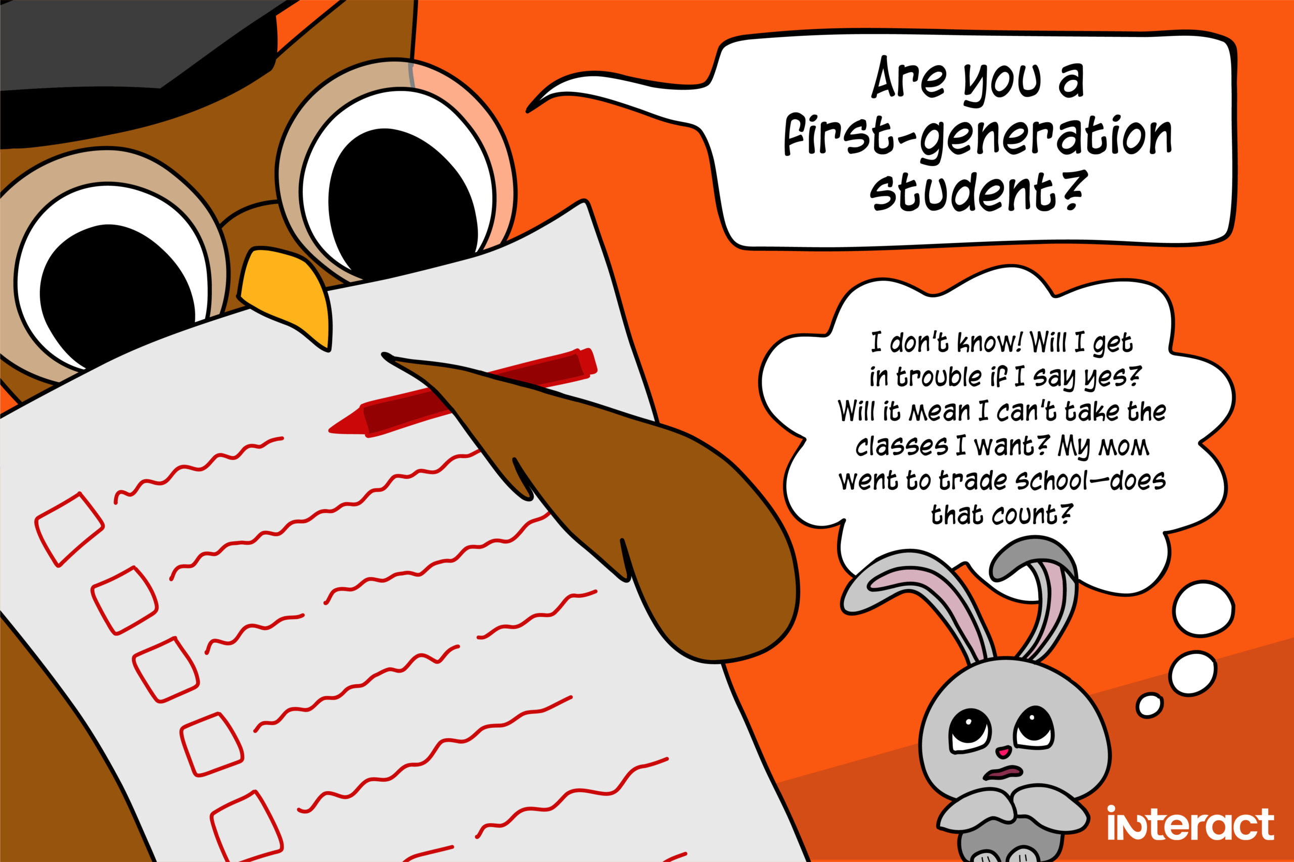 A cartoon that shows the damaging effects of academic jargon. Owl teacher holds a red pen and a paper form with checkboxes. Speech bubble: “Are you a first-generation student?” A young bunny student, looking terrified. Thought bubbles: I don’t know! Will I get in trouble if I say yes? Will it mean I can’t take the classes I want? My mom went to trade school—does that count?
