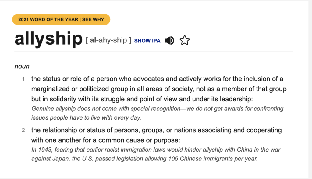 allyship [ al-ahy-ship ] noun the status or role of a person who advocates and actively works for the inclusion of a marginalized or politicized group in all areas of society, not as a member of that group but in solidarity with its struggle and point of view and under its leadership: Genuine allyship does not come with special recognition—we do not get awards for confronting issues people have to live with every day. the relationship or status of persons, groups, or nations associating and cooperating with one another for a common cause or purpose: In 1943, fearing that earlier racist immigration laws would hinder allyship with China in the war against Japan, the U.S. passed legislation allowing 105 Chinese immigrants per year.