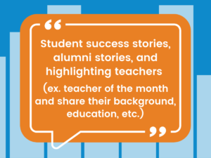 “Student success stories, alumni stories, and highlighting teachers (ex: teacher of the month and share their background, education, etc.).”