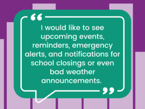 Another student writes, "I would like to see upcoming events, reminders, emergency alerts, and notifications for school closings or even bad weather accouncements."