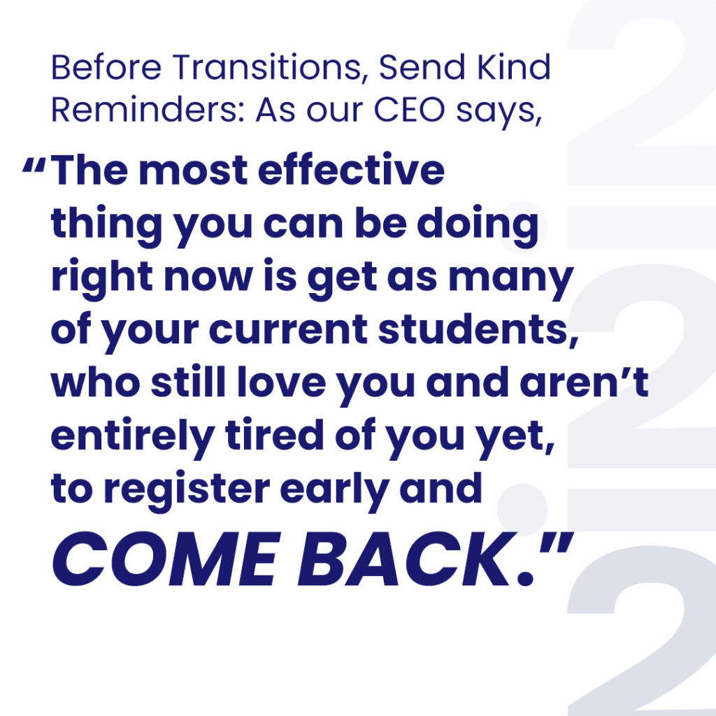 Before Transitions, Send Kind Reminders: As our CEO says, “The most effective thing you can be doing right now is get as many of your current students, who still love you and aren’t entirely tired of you yet, to register early and come back.”