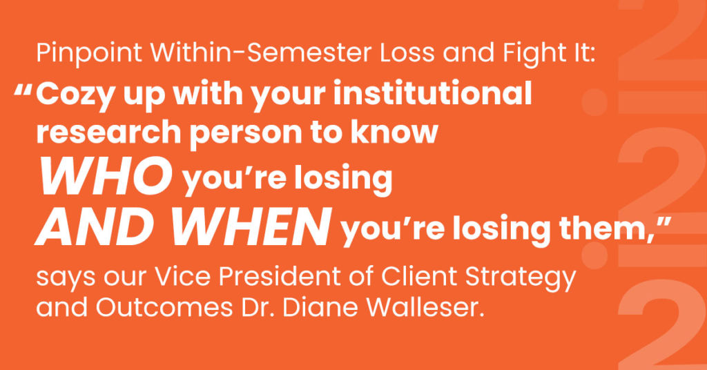 Pinpoint Within-Semester Loss and Fight It: “Cozy up with your institutional research person to know who you’re losing and when you’re losing them,” says our Vice President of Client Strategy and Outcomes Dr. Diane Walleser.