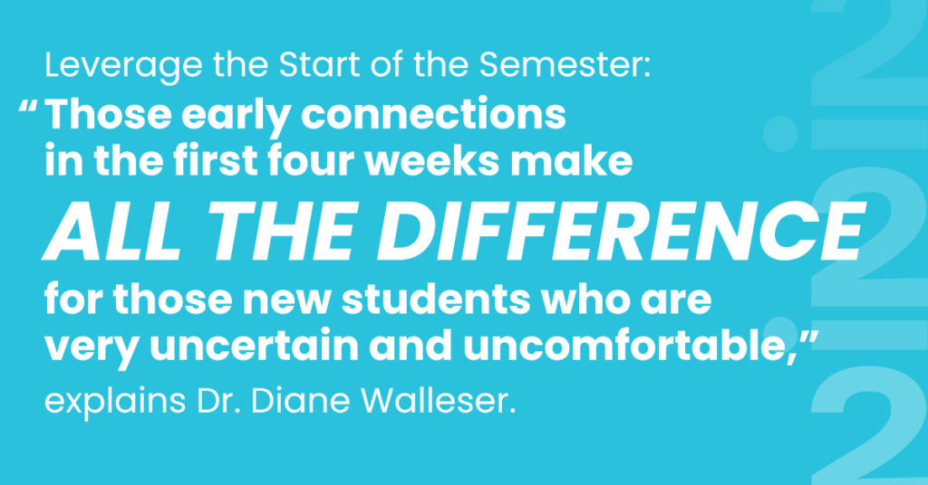 Leverage the Start of the Semester: “Those early connections in the first four weeks make all the difference for those new students who are very uncertain and uncomfortable,” explains Dr. Diane Walleser.