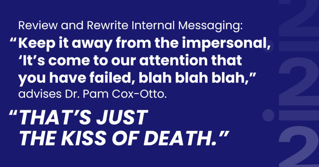 Review and Rewrite Internal Messaging: “Keep it away from the impersonal, ‘It’s come to our attention that you have failed, blah blah blah,” advises Dr. Pam Cox-Otto. “That’s just the kiss of death.”