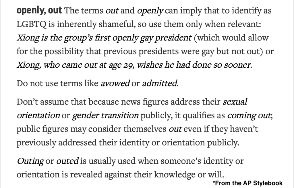Definitions from the AP Stylebook to keep in mind for Pride Month 2022:

openly, out: The terms out and openly can imply that to identify as LGBTQ is inherently shameful, so use them only when relevant: Xiong is the group’s first openly gay president (which would allow for the possibility that previous presidents were gay but not out) or Xiong, who came out at age 29, wishes he had done so sooner.

Do not use terms like avowed or admitted.

Don’t assume that because news figures address their sexual orientation or gender transition publicly, it qualifies as coming out; public figures may consider themselves out even if they haven’t previously addressed their identity or orientation publicly.

Outing or outed is usually used when someone’s identity or orientation is revealed against their knowledge or will.
