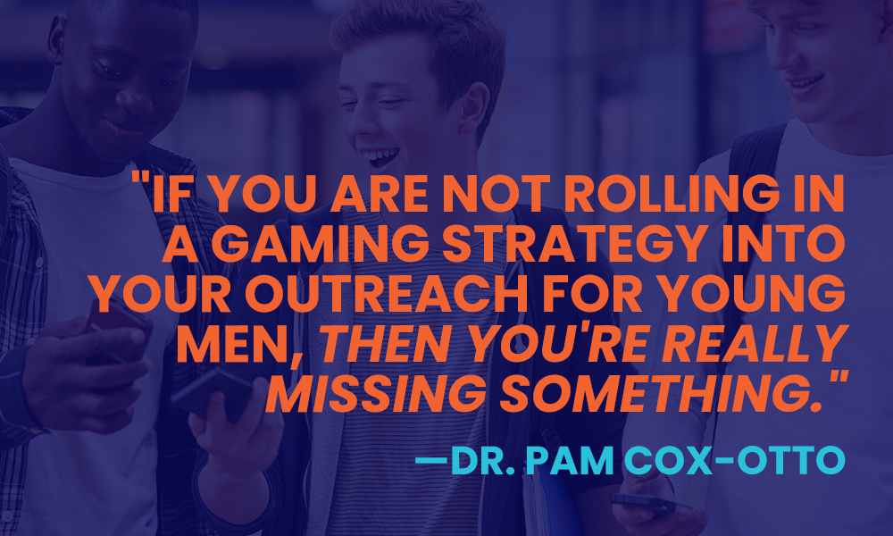 Esports are the perfect place to reach young male students. As Dr. Pam Cox-Otto says in this image quote, "If you are not rolling in a gaming strategy into your outreach for young men, then you're really missing something."