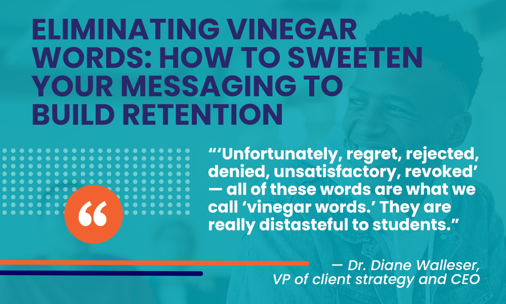 Students are less likely to reply to language described as 'vinegar' words. In the quote image, the headline reads, "Eliminating Vinegar Words: How to Sweeten Your Message to Build Retention." This is followed by a quote from Dr. Diane Walleser that reads, "'Unfortunately, regret, rejected, denied, unsatisfactory, revoked,' — all of these words are what we call 'vinegar words.' They are really distasteful to students." 