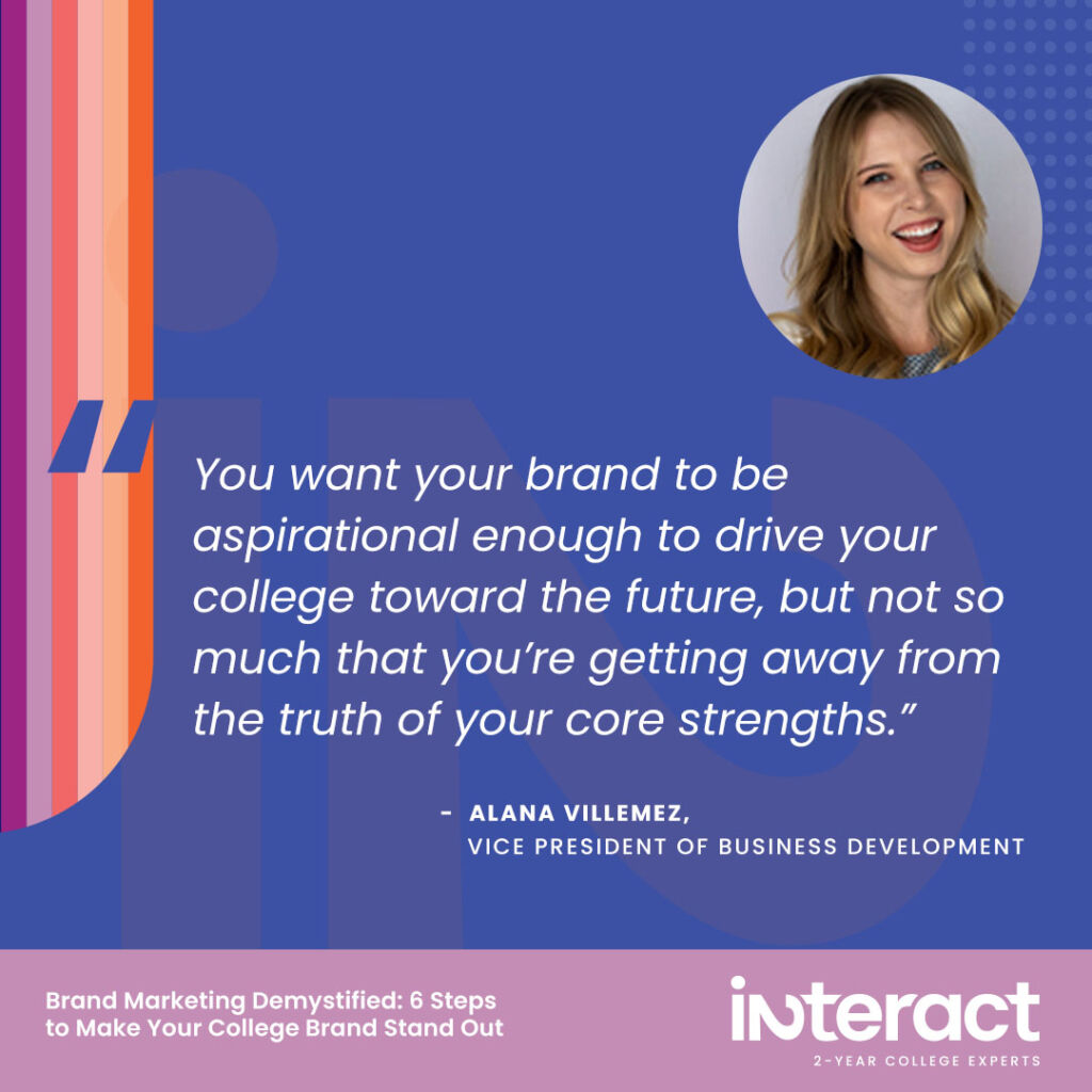 5. “You want your brand to be aspirational enough to drive your college toward the future, but not so much that you’re getting away from the truth of your core strengths.” —Alana Villemez, Vice President of Business Development.
