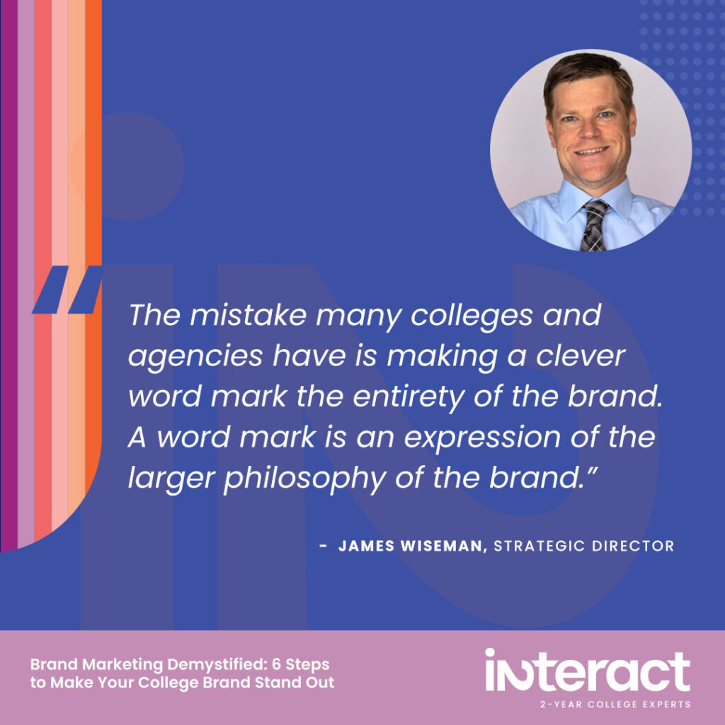 8. “The mistake many colleges and agencies have is making a clever word mark the entirety of the brand. A word mark is an expression of the larger philosophy of the brand.” — Strategic Director James Wiseman
