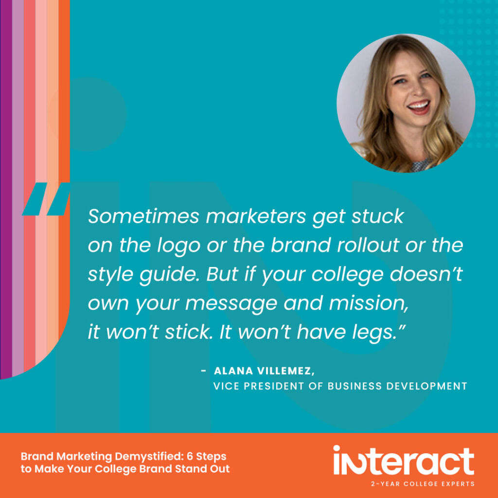 9. “Sometimes marketers get stuck on the logo or the brand rollout or the style guide. But if your college doesn’t own your message and mission, it won’t stick. It won’t have legs.” —Alana Villemez, Vice President of Business Development.