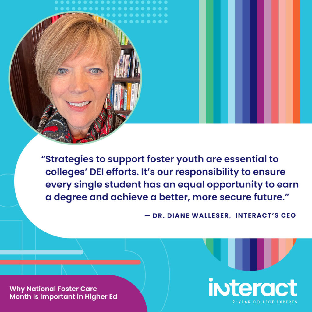 As our CEO, Dr. Diane Walleser, says this National Foster Care Month, “Strategies to support foster youth are essential to colleges’ DEI efforts. It’s our responsibility to ensure every single student has an equal opportunity to earn a degree and achieve a better, more secure future.”